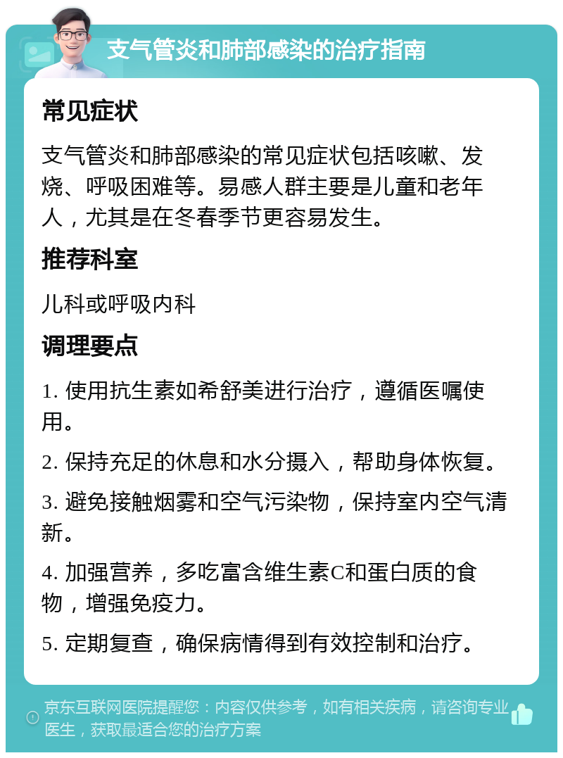 支气管炎和肺部感染的治疗指南 常见症状 支气管炎和肺部感染的常见症状包括咳嗽、发烧、呼吸困难等。易感人群主要是儿童和老年人，尤其是在冬春季节更容易发生。 推荐科室 儿科或呼吸内科 调理要点 1. 使用抗生素如希舒美进行治疗，遵循医嘱使用。 2. 保持充足的休息和水分摄入，帮助身体恢复。 3. 避免接触烟雾和空气污染物，保持室内空气清新。 4. 加强营养，多吃富含维生素C和蛋白质的食物，增强免疫力。 5. 定期复查，确保病情得到有效控制和治疗。