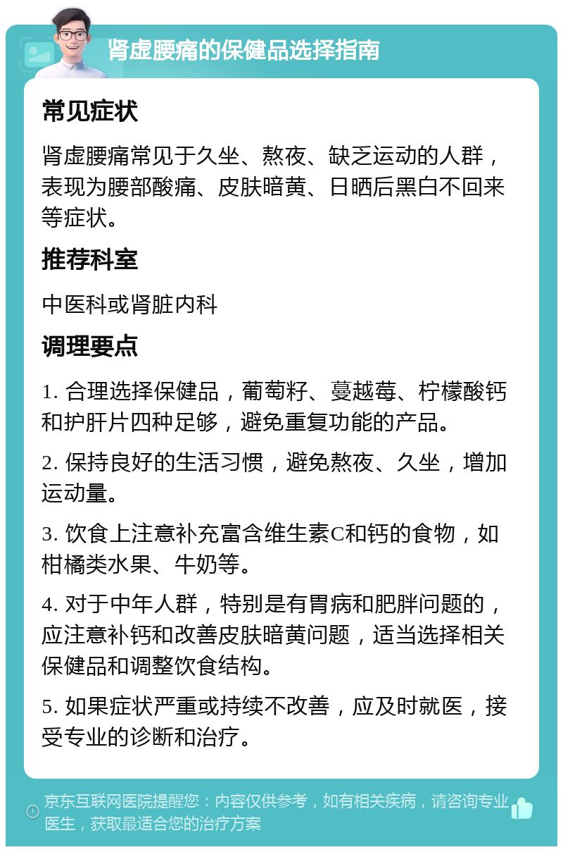 肾虚腰痛的保健品选择指南 常见症状 肾虚腰痛常见于久坐、熬夜、缺乏运动的人群，表现为腰部酸痛、皮肤暗黄、日晒后黑白不回来等症状。 推荐科室 中医科或肾脏内科 调理要点 1. 合理选择保健品，葡萄籽、蔓越莓、柠檬酸钙和护肝片四种足够，避免重复功能的产品。 2. 保持良好的生活习惯，避免熬夜、久坐，增加运动量。 3. 饮食上注意补充富含维生素C和钙的食物，如柑橘类水果、牛奶等。 4. 对于中年人群，特别是有胃病和肥胖问题的，应注意补钙和改善皮肤暗黄问题，适当选择相关保健品和调整饮食结构。 5. 如果症状严重或持续不改善，应及时就医，接受专业的诊断和治疗。