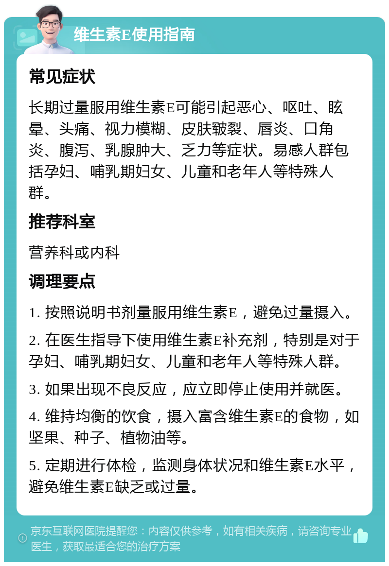 维生素E使用指南 常见症状 长期过量服用维生素E可能引起恶心、呕吐、眩晕、头痛、视力模糊、皮肤皲裂、唇炎、口角炎、腹泻、乳腺肿大、乏力等症状。易感人群包括孕妇、哺乳期妇女、儿童和老年人等特殊人群。 推荐科室 营养科或内科 调理要点 1. 按照说明书剂量服用维生素E，避免过量摄入。 2. 在医生指导下使用维生素E补充剂，特别是对于孕妇、哺乳期妇女、儿童和老年人等特殊人群。 3. 如果出现不良反应，应立即停止使用并就医。 4. 维持均衡的饮食，摄入富含维生素E的食物，如坚果、种子、植物油等。 5. 定期进行体检，监测身体状况和维生素E水平，避免维生素E缺乏或过量。