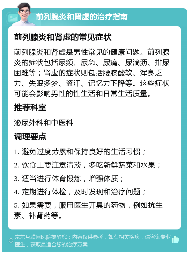 前列腺炎和肾虚的治疗指南 前列腺炎和肾虚的常见症状 前列腺炎和肾虚是男性常见的健康问题。前列腺炎的症状包括尿频、尿急、尿痛、尿滴沥、排尿困难等；肾虚的症状则包括腰膝酸软、浑身乏力、失眠多梦、盗汗、记忆力下降等。这些症状可能会影响男性的性生活和日常生活质量。 推荐科室 泌尿外科和中医科 调理要点 1. 避免过度劳累和保持良好的生活习惯； 2. 饮食上要注意清淡，多吃新鲜蔬菜和水果； 3. 适当进行体育锻炼，增强体质； 4. 定期进行体检，及时发现和治疗问题； 5. 如果需要，服用医生开具的药物，例如抗生素、补肾药等。