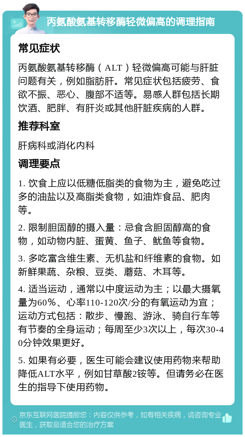 丙氨酸氨基转移酶轻微偏高的调理指南 常见症状 丙氨酸氨基转移酶（ALT）轻微偏高可能与肝脏问题有关，例如脂肪肝。常见症状包括疲劳、食欲不振、恶心、腹部不适等。易感人群包括长期饮酒、肥胖、有肝炎或其他肝脏疾病的人群。 推荐科室 肝病科或消化内科 调理要点 1. 饮食上应以低糖低脂类的食物为主，避免吃过多的油盐以及高脂类食物，如油炸食品、肥肉等。 2. 限制胆固醇的摄入量：忌食含胆固醇高的食物，如动物内脏、蛋黄、鱼子、鱿鱼等食物。 3. 多吃富含维生素、无机盐和纤维素的食物。如新鲜果蔬、杂粮、豆类、蘑菇、木耳等。 4. 适当运动，通常以中度运动为主；以最大摄氧量为60％、心率110-120次/分的有氧运动为宜；运动方式包括：散步、慢跑、游泳、骑自行车等有节奏的全身运动；每周至少3次以上，每次30-40分钟效果更好。 5. 如果有必要，医生可能会建议使用药物来帮助降低ALT水平，例如甘草酸2铵等。但请务必在医生的指导下使用药物。