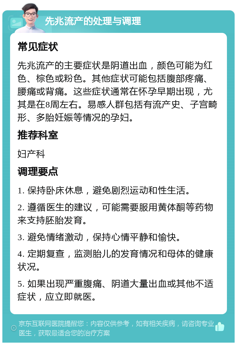 先兆流产的处理与调理 常见症状 先兆流产的主要症状是阴道出血，颜色可能为红色、棕色或粉色。其他症状可能包括腹部疼痛、腰痛或背痛。这些症状通常在怀孕早期出现，尤其是在8周左右。易感人群包括有流产史、子宫畸形、多胎妊娠等情况的孕妇。 推荐科室 妇产科 调理要点 1. 保持卧床休息，避免剧烈运动和性生活。 2. 遵循医生的建议，可能需要服用黄体酮等药物来支持胚胎发育。 3. 避免情绪激动，保持心情平静和愉快。 4. 定期复查，监测胎儿的发育情况和母体的健康状况。 5. 如果出现严重腹痛、阴道大量出血或其他不适症状，应立即就医。