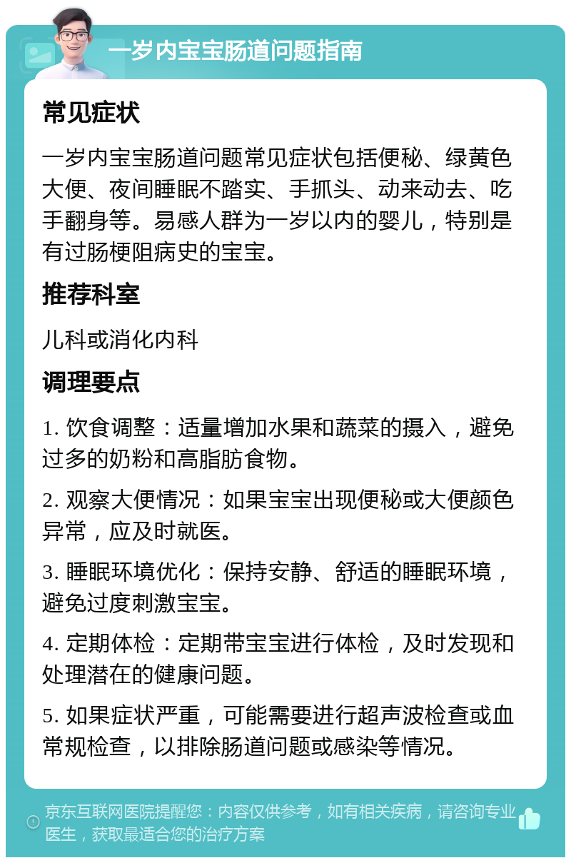 一岁内宝宝肠道问题指南 常见症状 一岁内宝宝肠道问题常见症状包括便秘、绿黄色大便、夜间睡眠不踏实、手抓头、动来动去、吃手翻身等。易感人群为一岁以内的婴儿，特别是有过肠梗阻病史的宝宝。 推荐科室 儿科或消化内科 调理要点 1. 饮食调整：适量增加水果和蔬菜的摄入，避免过多的奶粉和高脂肪食物。 2. 观察大便情况：如果宝宝出现便秘或大便颜色异常，应及时就医。 3. 睡眠环境优化：保持安静、舒适的睡眠环境，避免过度刺激宝宝。 4. 定期体检：定期带宝宝进行体检，及时发现和处理潜在的健康问题。 5. 如果症状严重，可能需要进行超声波检查或血常规检查，以排除肠道问题或感染等情况。