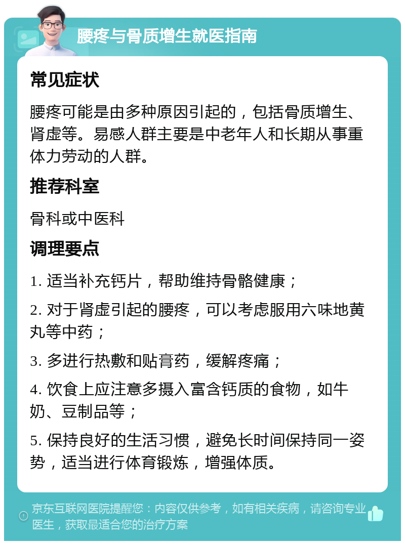 腰疼与骨质增生就医指南 常见症状 腰疼可能是由多种原因引起的，包括骨质增生、肾虚等。易感人群主要是中老年人和长期从事重体力劳动的人群。 推荐科室 骨科或中医科 调理要点 1. 适当补充钙片，帮助维持骨骼健康； 2. 对于肾虚引起的腰疼，可以考虑服用六味地黄丸等中药； 3. 多进行热敷和贴膏药，缓解疼痛； 4. 饮食上应注意多摄入富含钙质的食物，如牛奶、豆制品等； 5. 保持良好的生活习惯，避免长时间保持同一姿势，适当进行体育锻炼，增强体质。