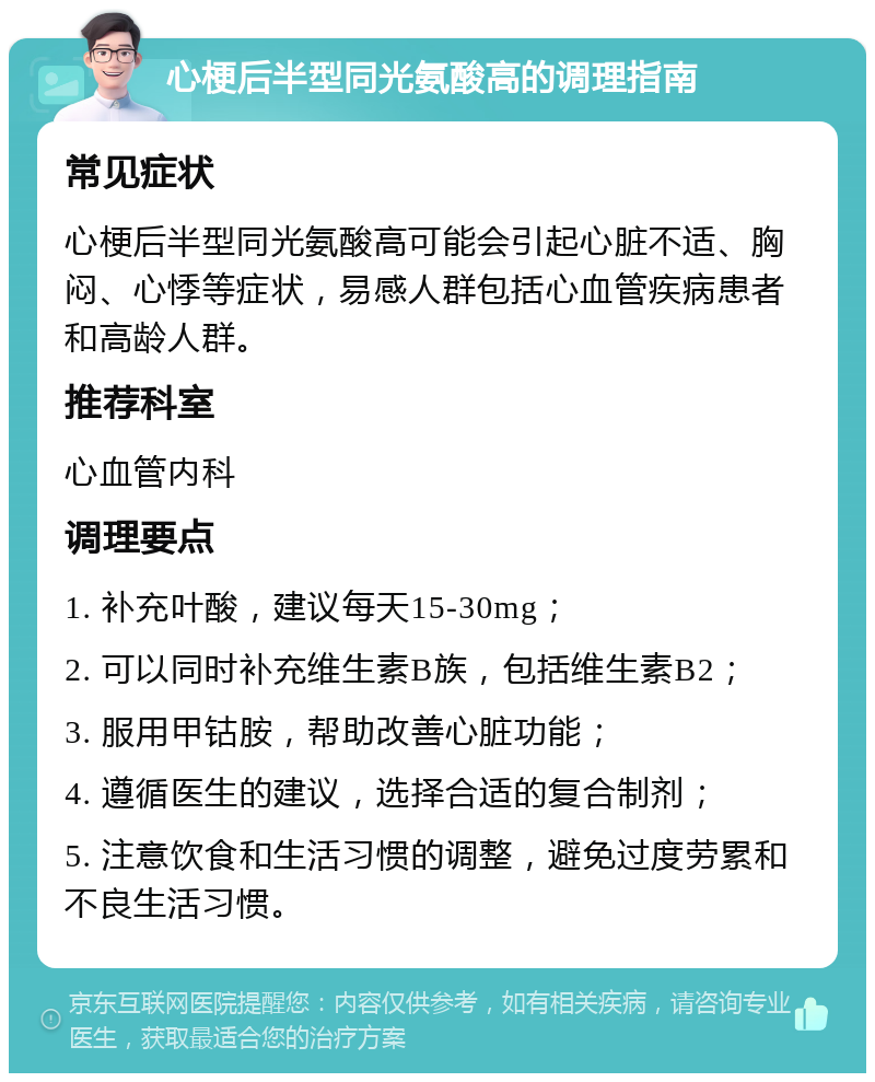 心梗后半型同光氨酸高的调理指南 常见症状 心梗后半型同光氨酸高可能会引起心脏不适、胸闷、心悸等症状，易感人群包括心血管疾病患者和高龄人群。 推荐科室 心血管内科 调理要点 1. 补充叶酸，建议每天15-30mg； 2. 可以同时补充维生素B族，包括维生素B2； 3. 服用甲钴胺，帮助改善心脏功能； 4. 遵循医生的建议，选择合适的复合制剂； 5. 注意饮食和生活习惯的调整，避免过度劳累和不良生活习惯。