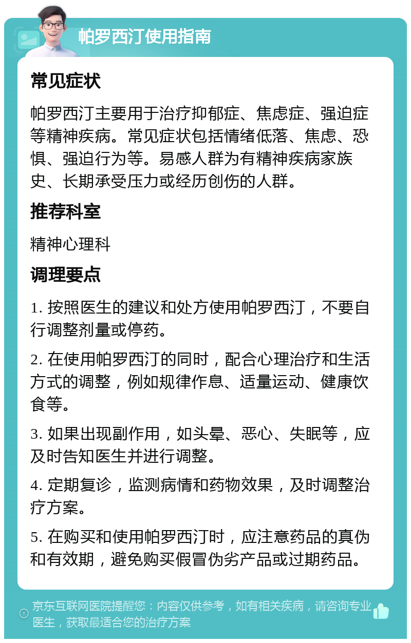 帕罗西汀使用指南 常见症状 帕罗西汀主要用于治疗抑郁症、焦虑症、强迫症等精神疾病。常见症状包括情绪低落、焦虑、恐惧、强迫行为等。易感人群为有精神疾病家族史、长期承受压力或经历创伤的人群。 推荐科室 精神心理科 调理要点 1. 按照医生的建议和处方使用帕罗西汀，不要自行调整剂量或停药。 2. 在使用帕罗西汀的同时，配合心理治疗和生活方式的调整，例如规律作息、适量运动、健康饮食等。 3. 如果出现副作用，如头晕、恶心、失眠等，应及时告知医生并进行调整。 4. 定期复诊，监测病情和药物效果，及时调整治疗方案。 5. 在购买和使用帕罗西汀时，应注意药品的真伪和有效期，避免购买假冒伪劣产品或过期药品。