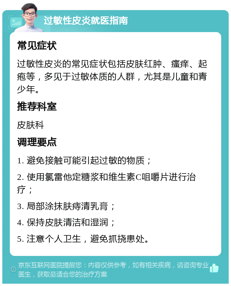 过敏性皮炎就医指南 常见症状 过敏性皮炎的常见症状包括皮肤红肿、瘙痒、起疱等，多见于过敏体质的人群，尤其是儿童和青少年。 推荐科室 皮肤科 调理要点 1. 避免接触可能引起过敏的物质； 2. 使用氯雷他定糖浆和维生素C咀嚼片进行治疗； 3. 局部涂抹肤痔清乳膏； 4. 保持皮肤清洁和湿润； 5. 注意个人卫生，避免抓挠患处。