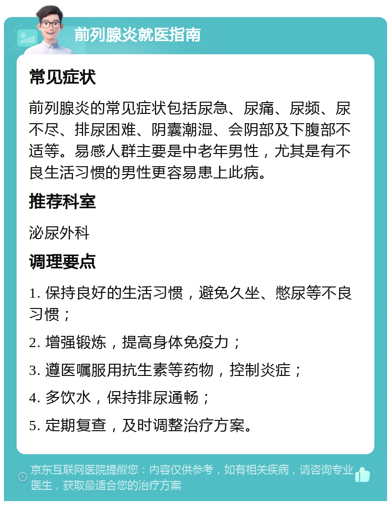 前列腺炎就医指南 常见症状 前列腺炎的常见症状包括尿急、尿痛、尿频、尿不尽、排尿困难、阴囊潮湿、会阴部及下腹部不适等。易感人群主要是中老年男性，尤其是有不良生活习惯的男性更容易患上此病。 推荐科室 泌尿外科 调理要点 1. 保持良好的生活习惯，避免久坐、憋尿等不良习惯； 2. 增强锻炼，提高身体免疫力； 3. 遵医嘱服用抗生素等药物，控制炎症； 4. 多饮水，保持排尿通畅； 5. 定期复查，及时调整治疗方案。