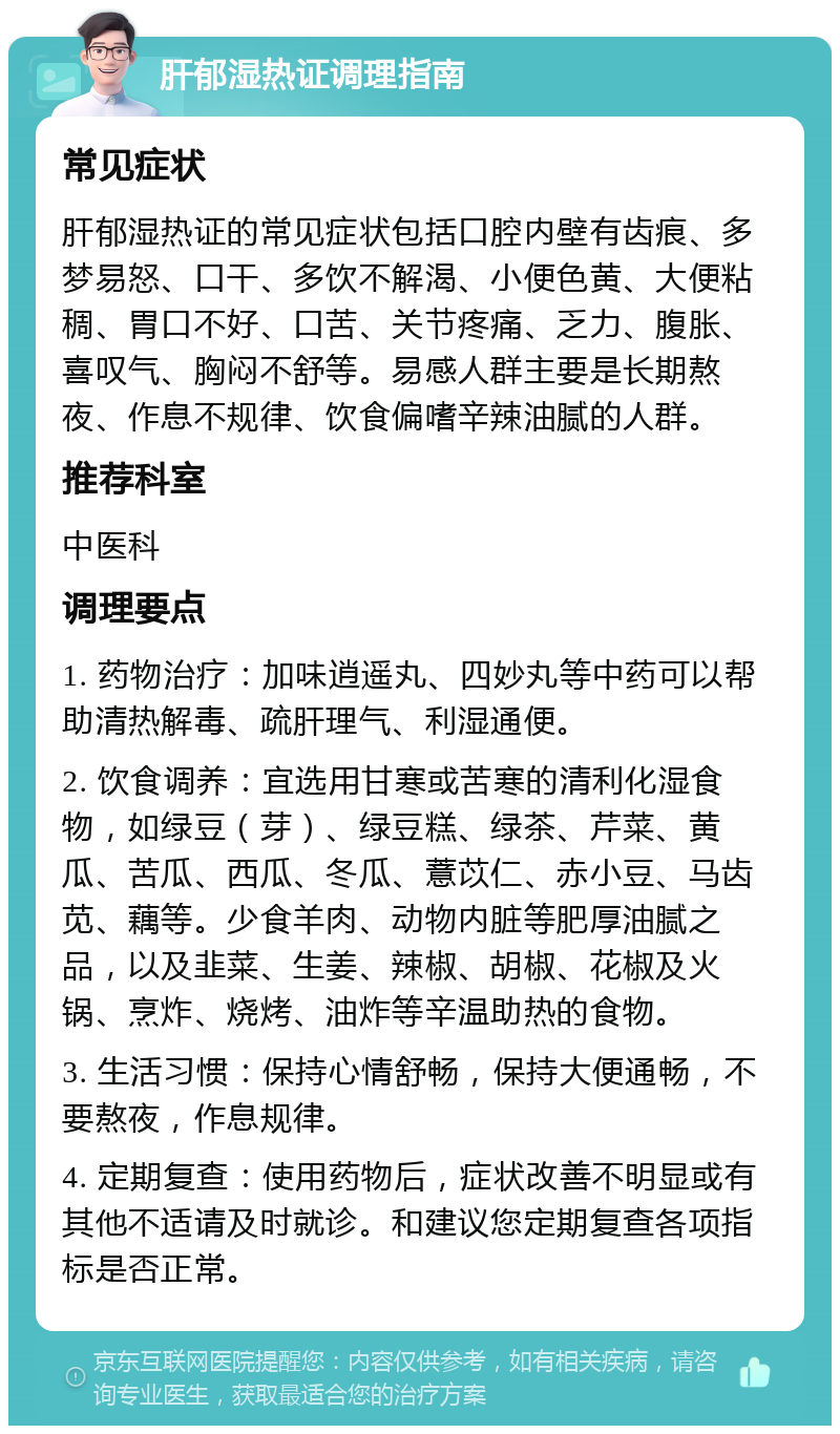 肝郁湿热证调理指南 常见症状 肝郁湿热证的常见症状包括口腔内壁有齿痕、多梦易怒、口干、多饮不解渴、小便色黄、大便粘稠、胃口不好、口苦、关节疼痛、乏力、腹胀、喜叹气、胸闷不舒等。易感人群主要是长期熬夜、作息不规律、饮食偏嗜辛辣油腻的人群。 推荐科室 中医科 调理要点 1. 药物治疗：加味逍遥丸、四妙丸等中药可以帮助清热解毒、疏肝理气、利湿通便。 2. 饮食调养：宜选用甘寒或苦寒的清利化湿食物，如绿豆（芽）、绿豆糕、绿茶、芹菜、黄瓜、苦瓜、西瓜、冬瓜、薏苡仁、赤小豆、马齿苋、藕等。少食羊肉、动物内脏等肥厚油腻之品，以及韭菜、生姜、辣椒、胡椒、花椒及火锅、烹炸、烧烤、油炸等辛温助热的食物。 3. 生活习惯：保持心情舒畅，保持大便通畅，不要熬夜，作息规律。 4. 定期复查：使用药物后，症状改善不明显或有其他不适请及时就诊。和建议您定期复查各项指标是否正常。