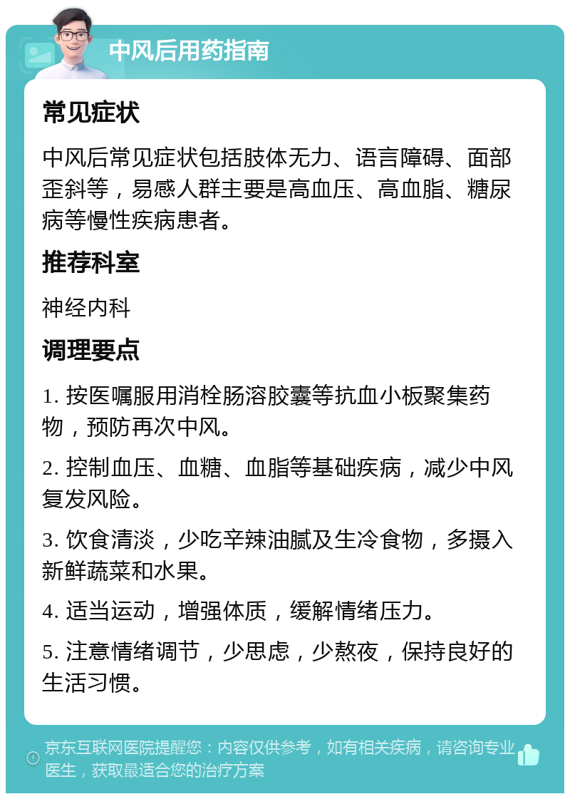 中风后用药指南 常见症状 中风后常见症状包括肢体无力、语言障碍、面部歪斜等，易感人群主要是高血压、高血脂、糖尿病等慢性疾病患者。 推荐科室 神经内科 调理要点 1. 按医嘱服用消栓肠溶胶囊等抗血小板聚集药物，预防再次中风。 2. 控制血压、血糖、血脂等基础疾病，减少中风复发风险。 3. 饮食清淡，少吃辛辣油腻及生冷食物，多摄入新鲜蔬菜和水果。 4. 适当运动，增强体质，缓解情绪压力。 5. 注意情绪调节，少思虑，少熬夜，保持良好的生活习惯。