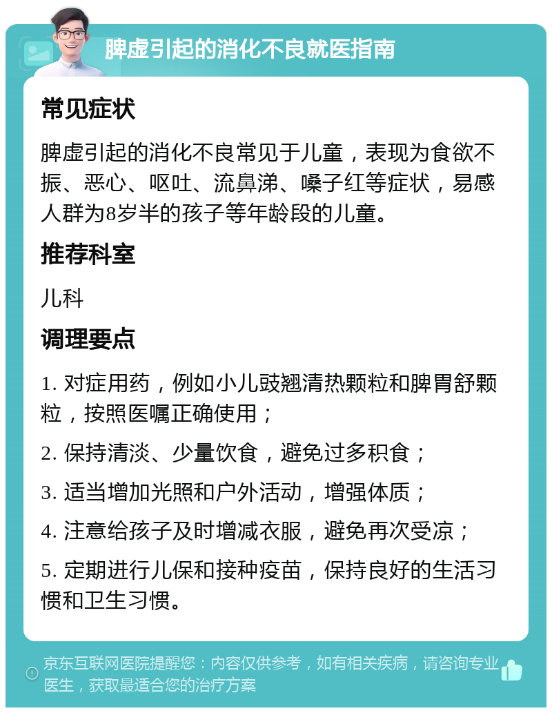 脾虚引起的消化不良就医指南 常见症状 脾虚引起的消化不良常见于儿童，表现为食欲不振、恶心、呕吐、流鼻涕、嗓子红等症状，易感人群为8岁半的孩子等年龄段的儿童。 推荐科室 儿科 调理要点 1. 对症用药，例如小儿豉翘清热颗粒和脾胃舒颗粒，按照医嘱正确使用； 2. 保持清淡、少量饮食，避免过多积食； 3. 适当增加光照和户外活动，增强体质； 4. 注意给孩子及时增减衣服，避免再次受凉； 5. 定期进行儿保和接种疫苗，保持良好的生活习惯和卫生习惯。