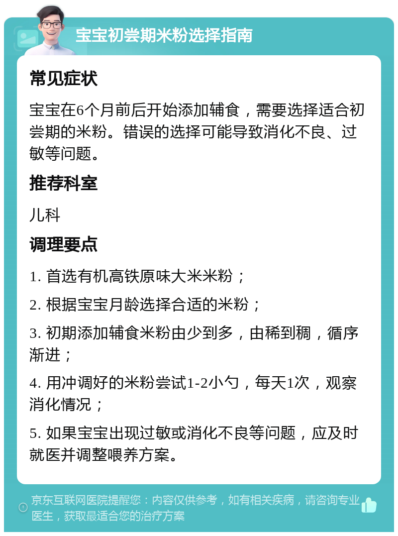 宝宝初尝期米粉选择指南 常见症状 宝宝在6个月前后开始添加辅食，需要选择适合初尝期的米粉。错误的选择可能导致消化不良、过敏等问题。 推荐科室 儿科 调理要点 1. 首选有机高铁原味大米米粉； 2. 根据宝宝月龄选择合适的米粉； 3. 初期添加辅食米粉由少到多，由稀到稠，循序渐进； 4. 用冲调好的米粉尝试1-2小勺，每天1次，观察消化情况； 5. 如果宝宝出现过敏或消化不良等问题，应及时就医并调整喂养方案。