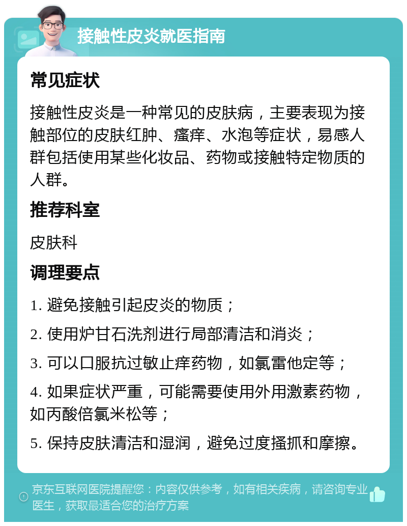 接触性皮炎就医指南 常见症状 接触性皮炎是一种常见的皮肤病，主要表现为接触部位的皮肤红肿、瘙痒、水泡等症状，易感人群包括使用某些化妆品、药物或接触特定物质的人群。 推荐科室 皮肤科 调理要点 1. 避免接触引起皮炎的物质； 2. 使用炉甘石洗剂进行局部清洁和消炎； 3. 可以口服抗过敏止痒药物，如氯雷他定等； 4. 如果症状严重，可能需要使用外用激素药物，如丙酸倍氯米松等； 5. 保持皮肤清洁和湿润，避免过度搔抓和摩擦。