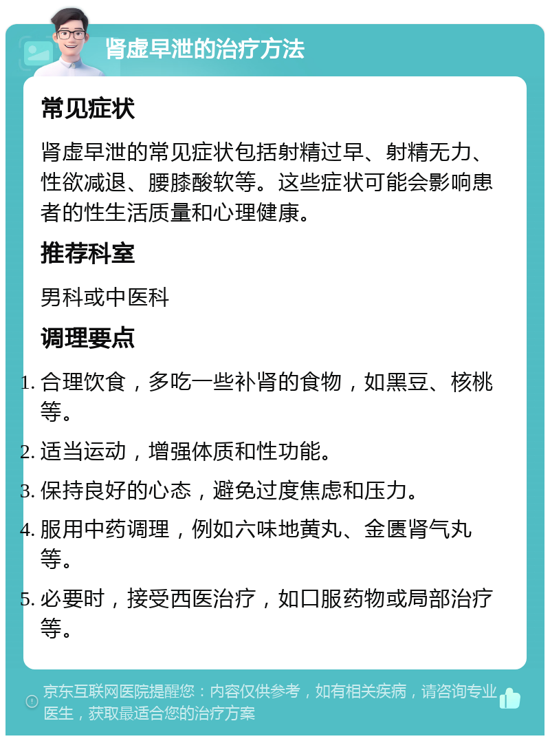 肾虚早泄的治疗方法 常见症状 肾虚早泄的常见症状包括射精过早、射精无力、性欲减退、腰膝酸软等。这些症状可能会影响患者的性生活质量和心理健康。 推荐科室 男科或中医科 调理要点 合理饮食，多吃一些补肾的食物，如黑豆、核桃等。 适当运动，增强体质和性功能。 保持良好的心态，避免过度焦虑和压力。 服用中药调理，例如六味地黄丸、金匮肾气丸等。 必要时，接受西医治疗，如口服药物或局部治疗等。