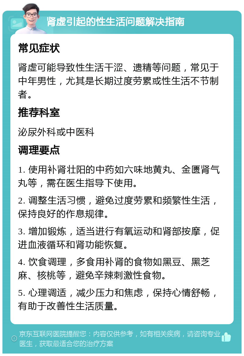 肾虚引起的性生活问题解决指南 常见症状 肾虚可能导致性生活干涩、遗精等问题，常见于中年男性，尤其是长期过度劳累或性生活不节制者。 推荐科室 泌尿外科或中医科 调理要点 1. 使用补肾壮阳的中药如六味地黄丸、金匮肾气丸等，需在医生指导下使用。 2. 调整生活习惯，避免过度劳累和频繁性生活，保持良好的作息规律。 3. 增加锻炼，适当进行有氧运动和肾部按摩，促进血液循环和肾功能恢复。 4. 饮食调理，多食用补肾的食物如黑豆、黑芝麻、核桃等，避免辛辣刺激性食物。 5. 心理调适，减少压力和焦虑，保持心情舒畅，有助于改善性生活质量。