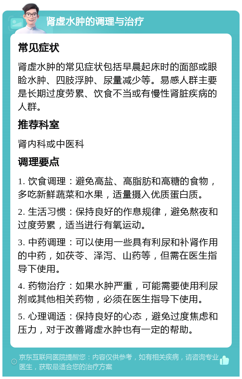 肾虚水肿的调理与治疗 常见症状 肾虚水肿的常见症状包括早晨起床时的面部或眼睑水肿、四肢浮肿、尿量减少等。易感人群主要是长期过度劳累、饮食不当或有慢性肾脏疾病的人群。 推荐科室 肾内科或中医科 调理要点 1. 饮食调理：避免高盐、高脂肪和高糖的食物，多吃新鲜蔬菜和水果，适量摄入优质蛋白质。 2. 生活习惯：保持良好的作息规律，避免熬夜和过度劳累，适当进行有氧运动。 3. 中药调理：可以使用一些具有利尿和补肾作用的中药，如茯苓、泽泻、山药等，但需在医生指导下使用。 4. 药物治疗：如果水肿严重，可能需要使用利尿剂或其他相关药物，必须在医生指导下使用。 5. 心理调适：保持良好的心态，避免过度焦虑和压力，对于改善肾虚水肿也有一定的帮助。