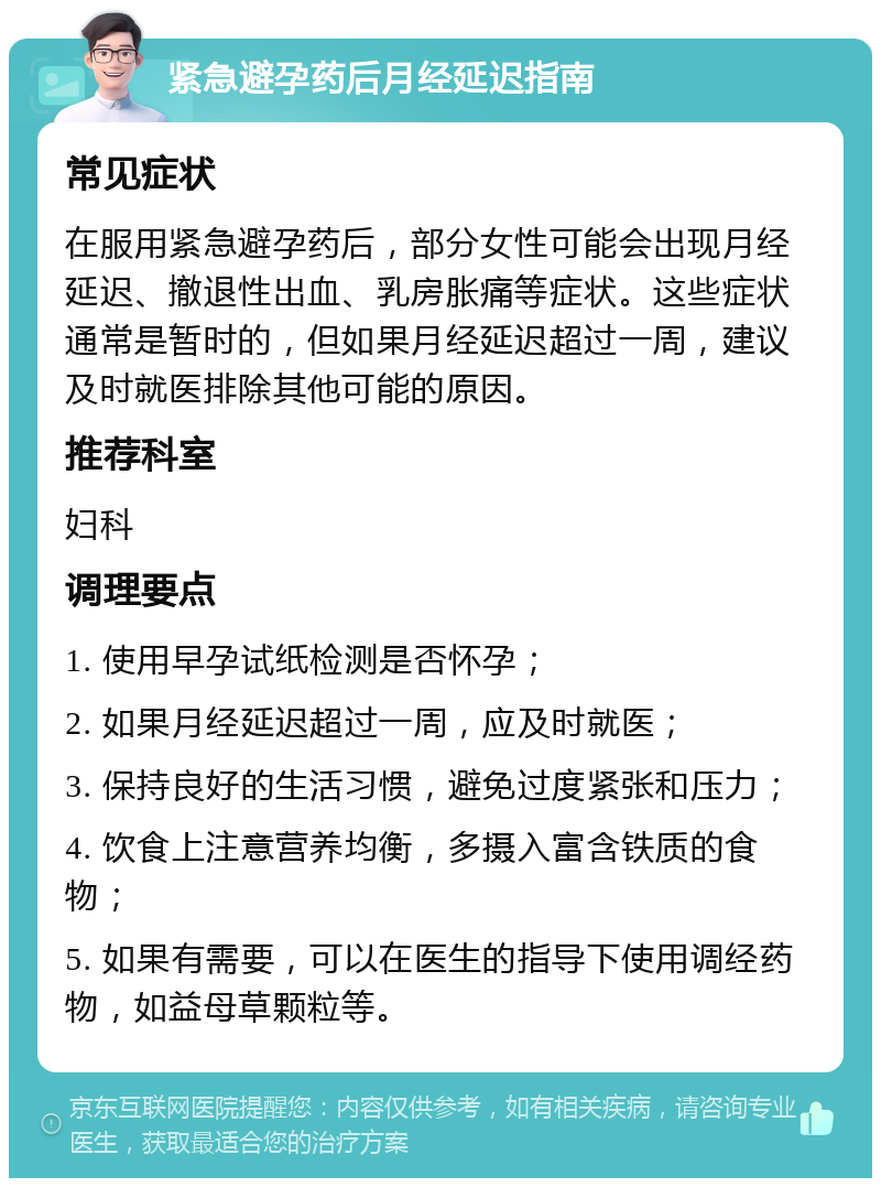 紧急避孕药后月经延迟指南 常见症状 在服用紧急避孕药后，部分女性可能会出现月经延迟、撤退性出血、乳房胀痛等症状。这些症状通常是暂时的，但如果月经延迟超过一周，建议及时就医排除其他可能的原因。 推荐科室 妇科 调理要点 1. 使用早孕试纸检测是否怀孕； 2. 如果月经延迟超过一周，应及时就医； 3. 保持良好的生活习惯，避免过度紧张和压力； 4. 饮食上注意营养均衡，多摄入富含铁质的食物； 5. 如果有需要，可以在医生的指导下使用调经药物，如益母草颗粒等。