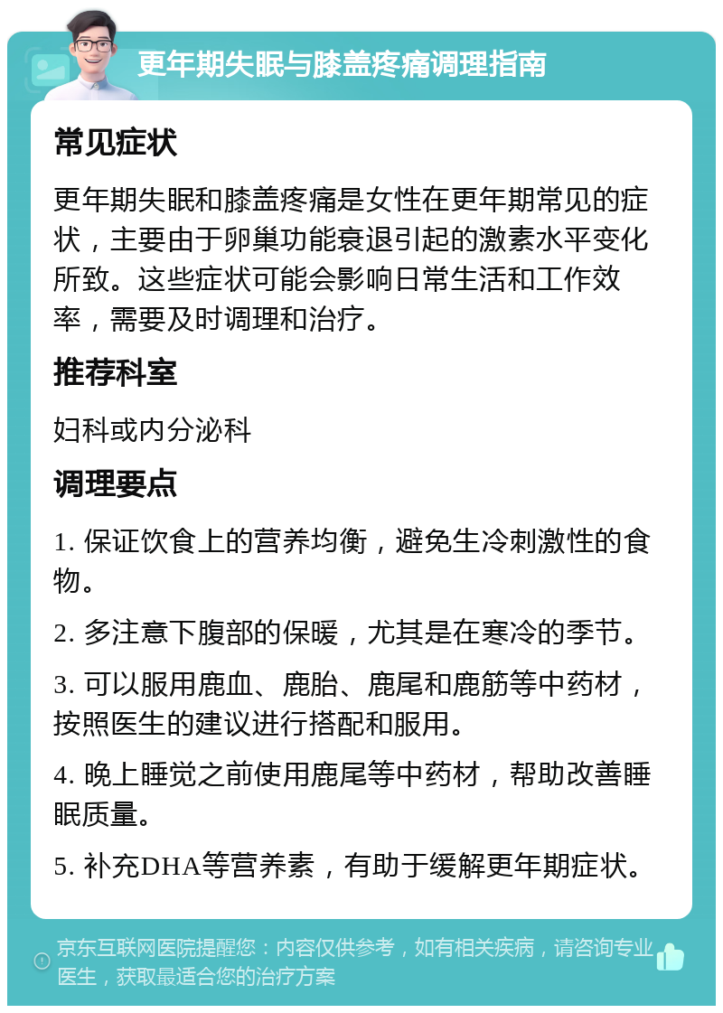 更年期失眠与膝盖疼痛调理指南 常见症状 更年期失眠和膝盖疼痛是女性在更年期常见的症状，主要由于卵巢功能衰退引起的激素水平变化所致。这些症状可能会影响日常生活和工作效率，需要及时调理和治疗。 推荐科室 妇科或内分泌科 调理要点 1. 保证饮食上的营养均衡，避免生冷刺激性的食物。 2. 多注意下腹部的保暖，尤其是在寒冷的季节。 3. 可以服用鹿血、鹿胎、鹿尾和鹿筋等中药材，按照医生的建议进行搭配和服用。 4. 晚上睡觉之前使用鹿尾等中药材，帮助改善睡眠质量。 5. 补充DHA等营养素，有助于缓解更年期症状。