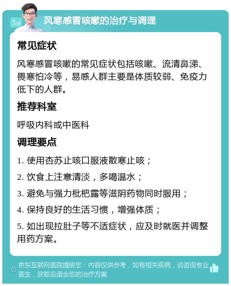 风寒感冒咳嗽的治疗与调理 常见症状 风寒感冒咳嗽的常见症状包括咳嗽、流清鼻涕、畏寒怕冷等，易感人群主要是体质较弱、免疫力低下的人群。 推荐科室 呼吸内科或中医科 调理要点 1. 使用杏苏止咳口服液散寒止咳； 2. 饮食上注意清淡，多喝温水； 3. 避免与强力枇杷露等滋阴药物同时服用； 4. 保持良好的生活习惯，增强体质； 5. 如出现拉肚子等不适症状，应及时就医并调整用药方案。