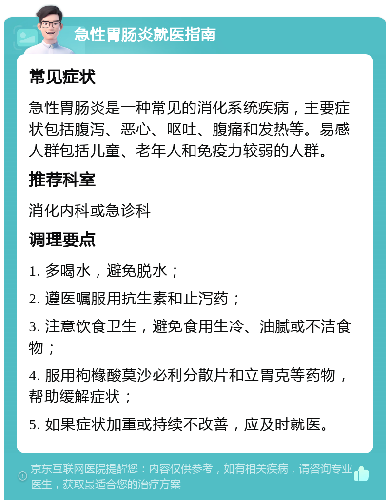 急性胃肠炎就医指南 常见症状 急性胃肠炎是一种常见的消化系统疾病，主要症状包括腹泻、恶心、呕吐、腹痛和发热等。易感人群包括儿童、老年人和免疫力较弱的人群。 推荐科室 消化内科或急诊科 调理要点 1. 多喝水，避免脱水； 2. 遵医嘱服用抗生素和止泻药； 3. 注意饮食卫生，避免食用生冷、油腻或不洁食物； 4. 服用枸橼酸莫沙必利分散片和立胃克等药物，帮助缓解症状； 5. 如果症状加重或持续不改善，应及时就医。