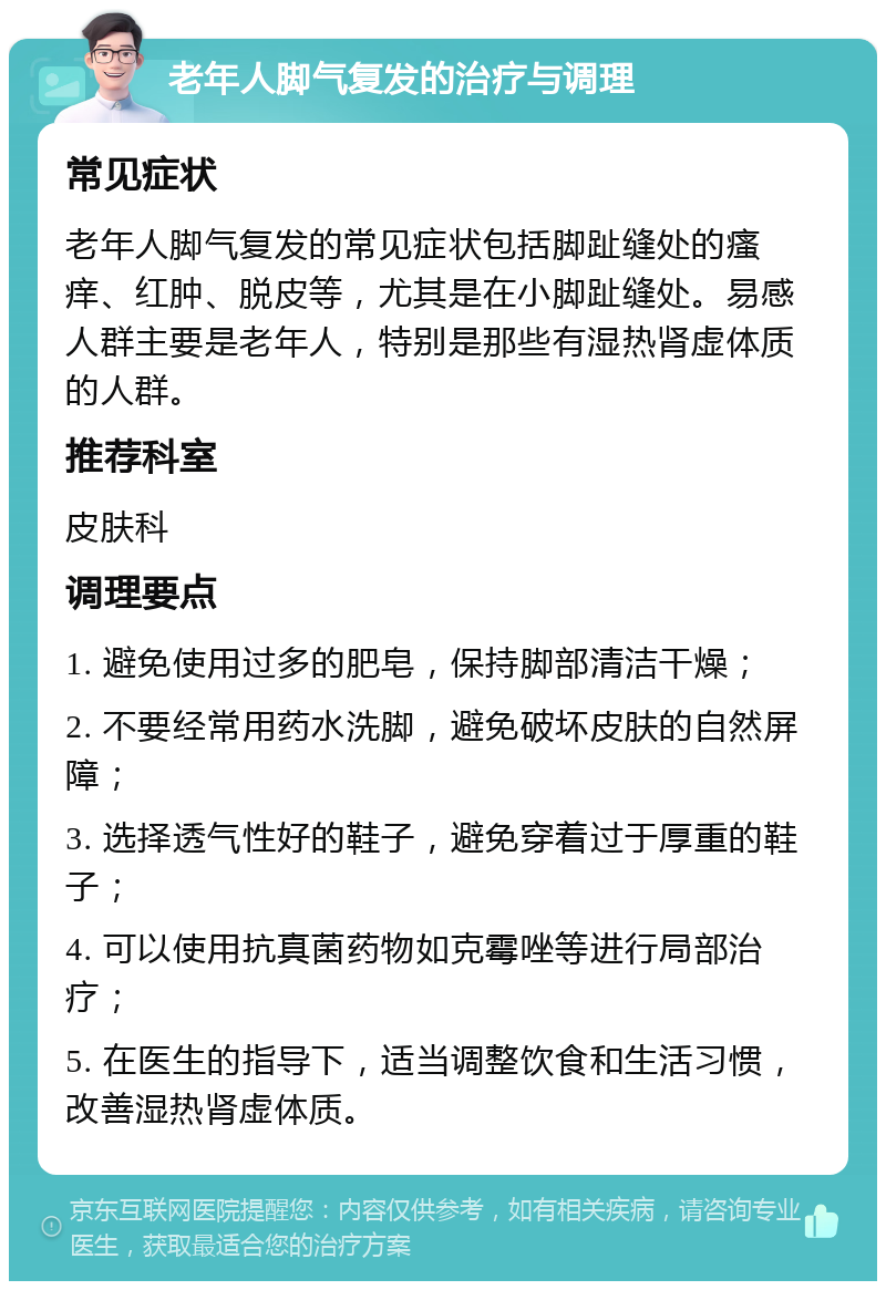 老年人脚气复发的治疗与调理 常见症状 老年人脚气复发的常见症状包括脚趾缝处的瘙痒、红肿、脱皮等，尤其是在小脚趾缝处。易感人群主要是老年人，特别是那些有湿热肾虚体质的人群。 推荐科室 皮肤科 调理要点 1. 避免使用过多的肥皂，保持脚部清洁干燥； 2. 不要经常用药水洗脚，避免破坏皮肤的自然屏障； 3. 选择透气性好的鞋子，避免穿着过于厚重的鞋子； 4. 可以使用抗真菌药物如克霉唑等进行局部治疗； 5. 在医生的指导下，适当调整饮食和生活习惯，改善湿热肾虚体质。