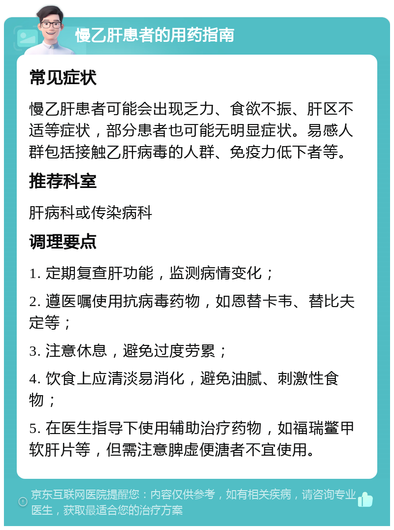 慢乙肝患者的用药指南 常见症状 慢乙肝患者可能会出现乏力、食欲不振、肝区不适等症状，部分患者也可能无明显症状。易感人群包括接触乙肝病毒的人群、免疫力低下者等。 推荐科室 肝病科或传染病科 调理要点 1. 定期复查肝功能，监测病情变化； 2. 遵医嘱使用抗病毒药物，如恩替卡韦、替比夫定等； 3. 注意休息，避免过度劳累； 4. 饮食上应清淡易消化，避免油腻、刺激性食物； 5. 在医生指导下使用辅助治疗药物，如福瑞鳖甲软肝片等，但需注意脾虚便溏者不宜使用。