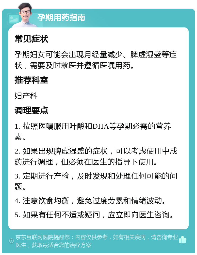 孕期用药指南 常见症状 孕期妇女可能会出现月经量减少、脾虚湿盛等症状，需要及时就医并遵循医嘱用药。 推荐科室 妇产科 调理要点 1. 按照医嘱服用叶酸和DHA等孕期必需的营养素。 2. 如果出现脾虚湿盛的症状，可以考虑使用中成药进行调理，但必须在医生的指导下使用。 3. 定期进行产检，及时发现和处理任何可能的问题。 4. 注意饮食均衡，避免过度劳累和情绪波动。 5. 如果有任何不适或疑问，应立即向医生咨询。