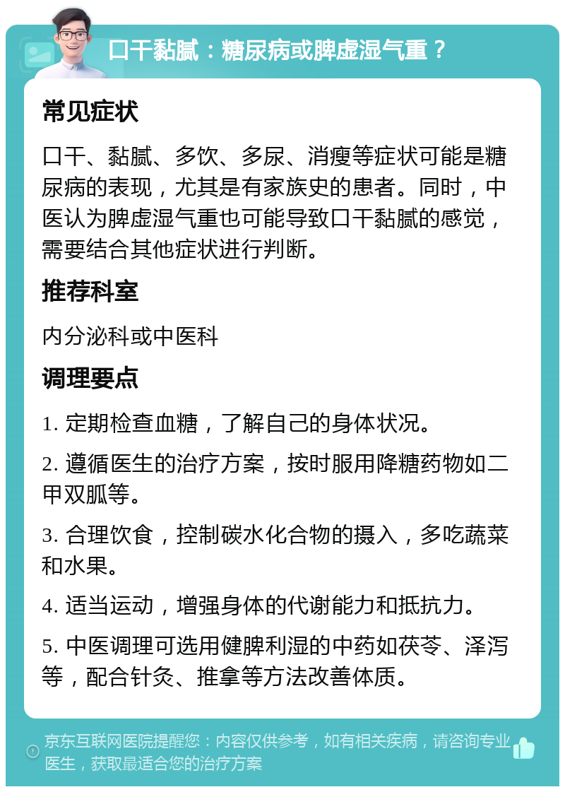 口干黏腻：糖尿病或脾虚湿气重？ 常见症状 口干、黏腻、多饮、多尿、消瘦等症状可能是糖尿病的表现，尤其是有家族史的患者。同时，中医认为脾虚湿气重也可能导致口干黏腻的感觉，需要结合其他症状进行判断。 推荐科室 内分泌科或中医科 调理要点 1. 定期检查血糖，了解自己的身体状况。 2. 遵循医生的治疗方案，按时服用降糖药物如二甲双胍等。 3. 合理饮食，控制碳水化合物的摄入，多吃蔬菜和水果。 4. 适当运动，增强身体的代谢能力和抵抗力。 5. 中医调理可选用健脾利湿的中药如茯苓、泽泻等，配合针灸、推拿等方法改善体质。