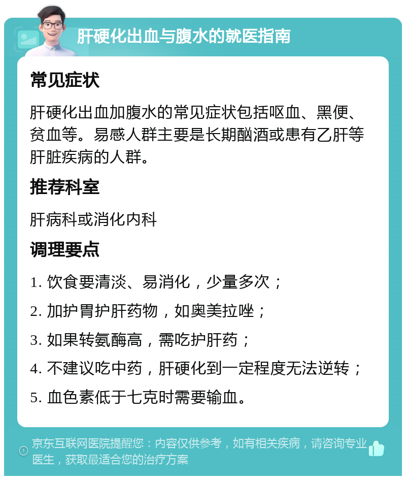 肝硬化出血与腹水的就医指南 常见症状 肝硬化出血加腹水的常见症状包括呕血、黑便、贫血等。易感人群主要是长期酗酒或患有乙肝等肝脏疾病的人群。 推荐科室 肝病科或消化内科 调理要点 1. 饮食要清淡、易消化，少量多次； 2. 加护胃护肝药物，如奥美拉唑； 3. 如果转氨酶高，需吃护肝药； 4. 不建议吃中药，肝硬化到一定程度无法逆转； 5. 血色素低于七克时需要输血。