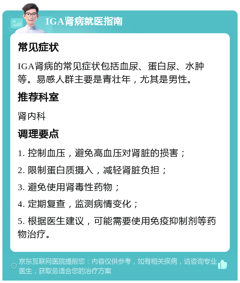 IGA肾病就医指南 常见症状 IGA肾病的常见症状包括血尿、蛋白尿、水肿等。易感人群主要是青壮年，尤其是男性。 推荐科室 肾内科 调理要点 1. 控制血压，避免高血压对肾脏的损害； 2. 限制蛋白质摄入，减轻肾脏负担； 3. 避免使用肾毒性药物； 4. 定期复查，监测病情变化； 5. 根据医生建议，可能需要使用免疫抑制剂等药物治疗。