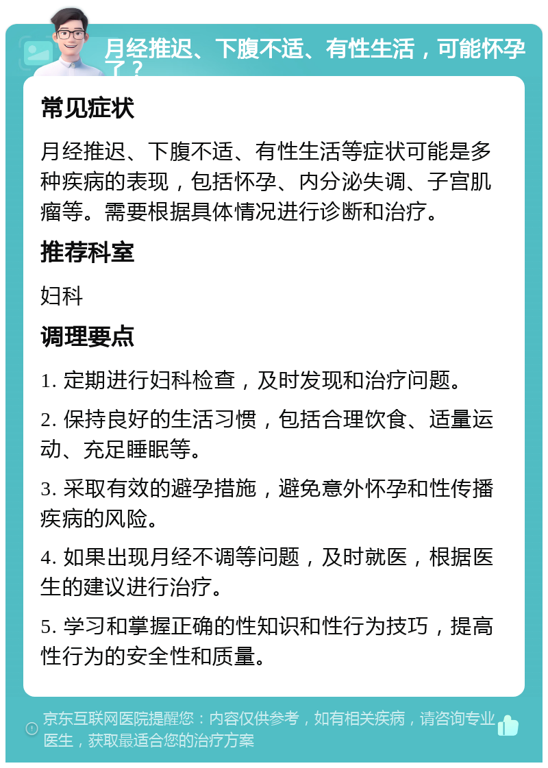 月经推迟、下腹不适、有性生活，可能怀孕了？ 常见症状 月经推迟、下腹不适、有性生活等症状可能是多种疾病的表现，包括怀孕、内分泌失调、子宫肌瘤等。需要根据具体情况进行诊断和治疗。 推荐科室 妇科 调理要点 1. 定期进行妇科检查，及时发现和治疗问题。 2. 保持良好的生活习惯，包括合理饮食、适量运动、充足睡眠等。 3. 采取有效的避孕措施，避免意外怀孕和性传播疾病的风险。 4. 如果出现月经不调等问题，及时就医，根据医生的建议进行治疗。 5. 学习和掌握正确的性知识和性行为技巧，提高性行为的安全性和质量。