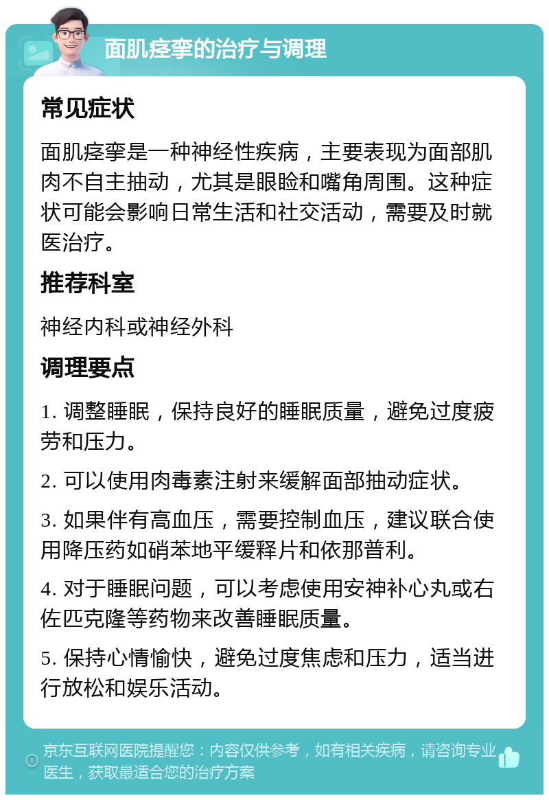 面肌痉挛的治疗与调理 常见症状 面肌痉挛是一种神经性疾病，主要表现为面部肌肉不自主抽动，尤其是眼睑和嘴角周围。这种症状可能会影响日常生活和社交活动，需要及时就医治疗。 推荐科室 神经内科或神经外科 调理要点 1. 调整睡眠，保持良好的睡眠质量，避免过度疲劳和压力。 2. 可以使用肉毒素注射来缓解面部抽动症状。 3. 如果伴有高血压，需要控制血压，建议联合使用降压药如硝苯地平缓释片和依那普利。 4. 对于睡眠问题，可以考虑使用安神补心丸或右佐匹克隆等药物来改善睡眠质量。 5. 保持心情愉快，避免过度焦虑和压力，适当进行放松和娱乐活动。