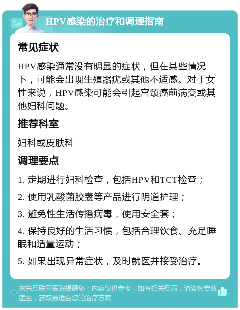 HPV感染的治疗和调理指南 常见症状 HPV感染通常没有明显的症状，但在某些情况下，可能会出现生殖器疣或其他不适感。对于女性来说，HPV感染可能会引起宫颈癌前病变或其他妇科问题。 推荐科室 妇科或皮肤科 调理要点 1. 定期进行妇科检查，包括HPV和TCT检查； 2. 使用乳酸菌胶囊等产品进行阴道护理； 3. 避免性生活传播病毒，使用安全套； 4. 保持良好的生活习惯，包括合理饮食、充足睡眠和适量运动； 5. 如果出现异常症状，及时就医并接受治疗。