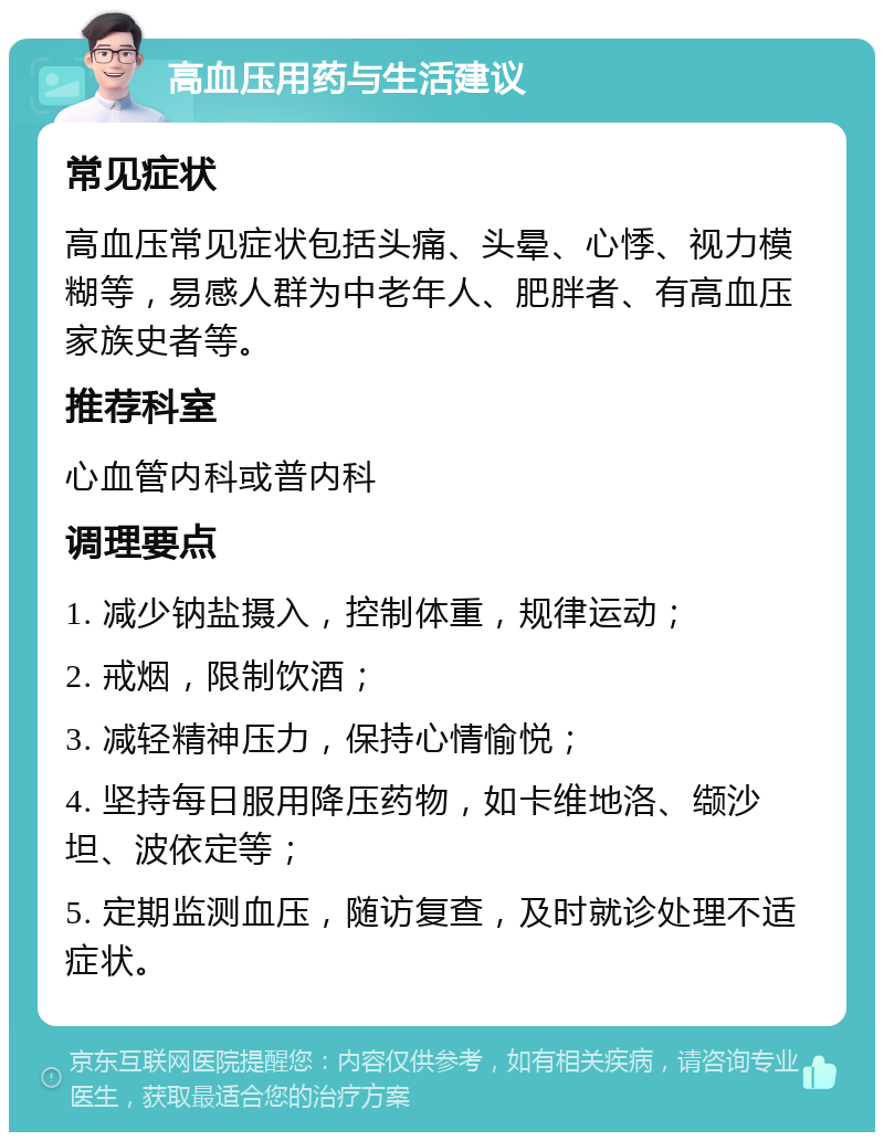 高血压用药与生活建议 常见症状 高血压常见症状包括头痛、头晕、心悸、视力模糊等，易感人群为中老年人、肥胖者、有高血压家族史者等。 推荐科室 心血管内科或普内科 调理要点 1. 减少钠盐摄入，控制体重，规律运动； 2. 戒烟，限制饮酒； 3. 减轻精神压力，保持心情愉悦； 4. 坚持每日服用降压药物，如卡维地洛、缬沙坦、波依定等； 5. 定期监测血压，随访复查，及时就诊处理不适症状。