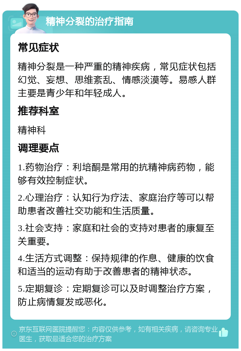 精神分裂的治疗指南 常见症状 精神分裂是一种严重的精神疾病，常见症状包括幻觉、妄想、思维紊乱、情感淡漠等。易感人群主要是青少年和年轻成人。 推荐科室 精神科 调理要点 1.药物治疗：利培酮是常用的抗精神病药物，能够有效控制症状。 2.心理治疗：认知行为疗法、家庭治疗等可以帮助患者改善社交功能和生活质量。 3.社会支持：家庭和社会的支持对患者的康复至关重要。 4.生活方式调整：保持规律的作息、健康的饮食和适当的运动有助于改善患者的精神状态。 5.定期复诊：定期复诊可以及时调整治疗方案，防止病情复发或恶化。