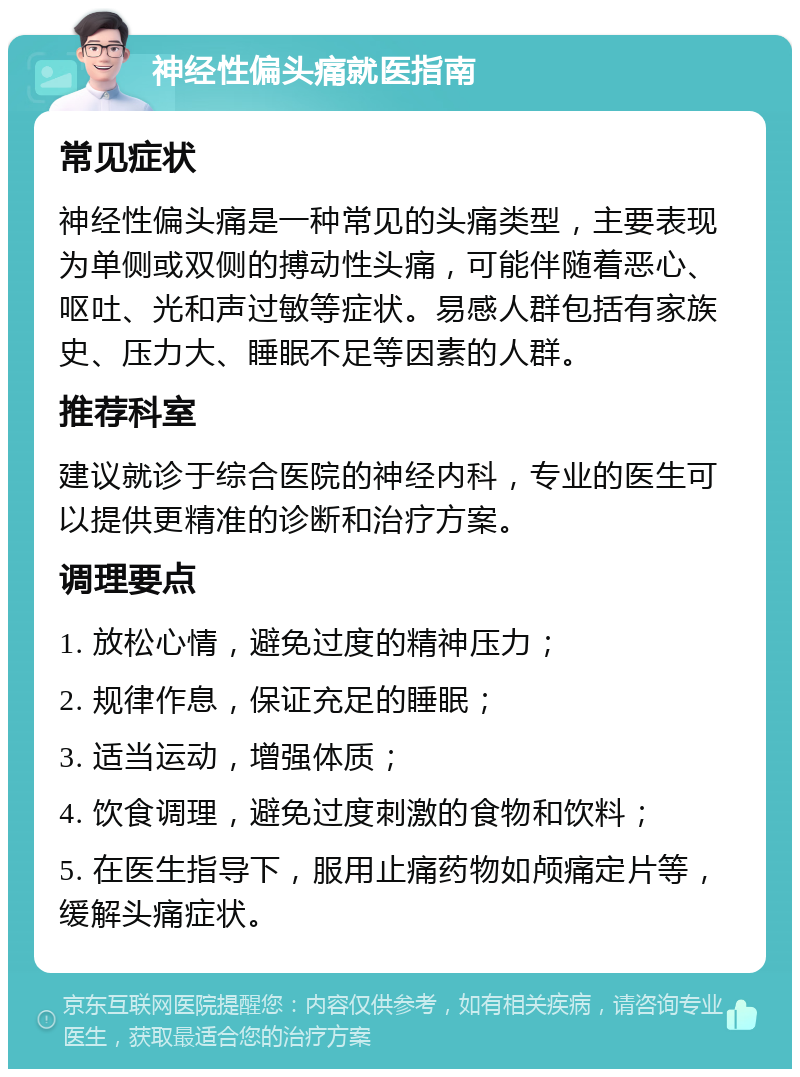 神经性偏头痛就医指南 常见症状 神经性偏头痛是一种常见的头痛类型，主要表现为单侧或双侧的搏动性头痛，可能伴随着恶心、呕吐、光和声过敏等症状。易感人群包括有家族史、压力大、睡眠不足等因素的人群。 推荐科室 建议就诊于综合医院的神经内科，专业的医生可以提供更精准的诊断和治疗方案。 调理要点 1. 放松心情，避免过度的精神压力； 2. 规律作息，保证充足的睡眠； 3. 适当运动，增强体质； 4. 饮食调理，避免过度刺激的食物和饮料； 5. 在医生指导下，服用止痛药物如颅痛定片等，缓解头痛症状。