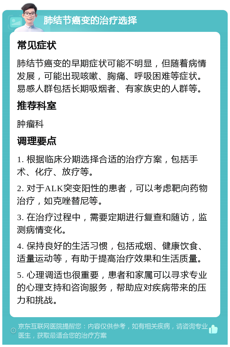 肺结节癌变的治疗选择 常见症状 肺结节癌变的早期症状可能不明显，但随着病情发展，可能出现咳嗽、胸痛、呼吸困难等症状。易感人群包括长期吸烟者、有家族史的人群等。 推荐科室 肿瘤科 调理要点 1. 根据临床分期选择合适的治疗方案，包括手术、化疗、放疗等。 2. 对于ALK突变阳性的患者，可以考虑靶向药物治疗，如克唑替尼等。 3. 在治疗过程中，需要定期进行复查和随访，监测病情变化。 4. 保持良好的生活习惯，包括戒烟、健康饮食、适量运动等，有助于提高治疗效果和生活质量。 5. 心理调适也很重要，患者和家属可以寻求专业的心理支持和咨询服务，帮助应对疾病带来的压力和挑战。