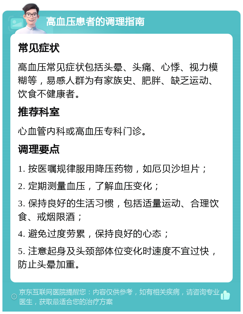 高血压患者的调理指南 常见症状 高血压常见症状包括头晕、头痛、心悸、视力模糊等，易感人群为有家族史、肥胖、缺乏运动、饮食不健康者。 推荐科室 心血管内科或高血压专科门诊。 调理要点 1. 按医嘱规律服用降压药物，如厄贝沙坦片； 2. 定期测量血压，了解血压变化； 3. 保持良好的生活习惯，包括适量运动、合理饮食、戒烟限酒； 4. 避免过度劳累，保持良好的心态； 5. 注意起身及头颈部体位变化时速度不宜过快，防止头晕加重。