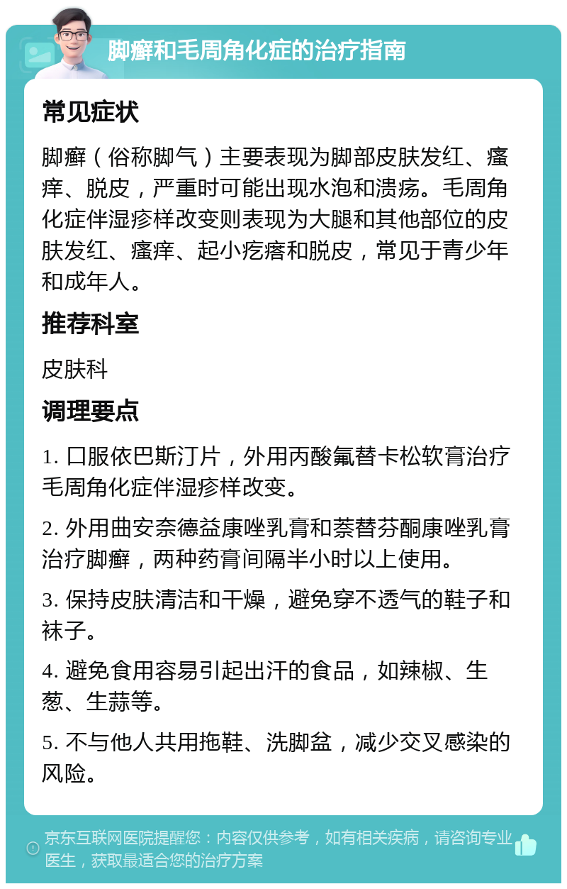 脚癣和毛周角化症的治疗指南 常见症状 脚癣（俗称脚气）主要表现为脚部皮肤发红、瘙痒、脱皮，严重时可能出现水泡和溃疡。毛周角化症伴湿疹样改变则表现为大腿和其他部位的皮肤发红、瘙痒、起小疙瘩和脱皮，常见于青少年和成年人。 推荐科室 皮肤科 调理要点 1. 口服依巴斯汀片，外用丙酸氟替卡松软膏治疗毛周角化症伴湿疹样改变。 2. 外用曲安奈德益康唑乳膏和萘替芬酮康唑乳膏治疗脚癣，两种药膏间隔半小时以上使用。 3. 保持皮肤清洁和干燥，避免穿不透气的鞋子和袜子。 4. 避免食用容易引起出汗的食品，如辣椒、生葱、生蒜等。 5. 不与他人共用拖鞋、洗脚盆，减少交叉感染的风险。