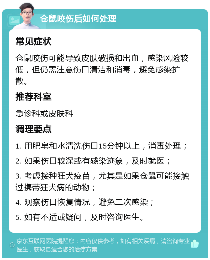 仓鼠咬伤后如何处理 常见症状 仓鼠咬伤可能导致皮肤破损和出血，感染风险较低，但仍需注意伤口清洁和消毒，避免感染扩散。 推荐科室 急诊科或皮肤科 调理要点 1. 用肥皂和水清洗伤口15分钟以上，消毒处理； 2. 如果伤口较深或有感染迹象，及时就医； 3. 考虑接种狂犬疫苗，尤其是如果仓鼠可能接触过携带狂犬病的动物； 4. 观察伤口恢复情况，避免二次感染； 5. 如有不适或疑问，及时咨询医生。