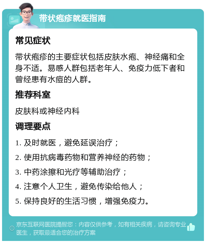 带状疱疹就医指南 常见症状 带状疱疹的主要症状包括皮肤水疱、神经痛和全身不适。易感人群包括老年人、免疫力低下者和曾经患有水痘的人群。 推荐科室 皮肤科或神经内科 调理要点 1. 及时就医，避免延误治疗； 2. 使用抗病毒药物和营养神经的药物； 3. 中药涂擦和光疗等辅助治疗； 4. 注意个人卫生，避免传染给他人； 5. 保持良好的生活习惯，增强免疫力。