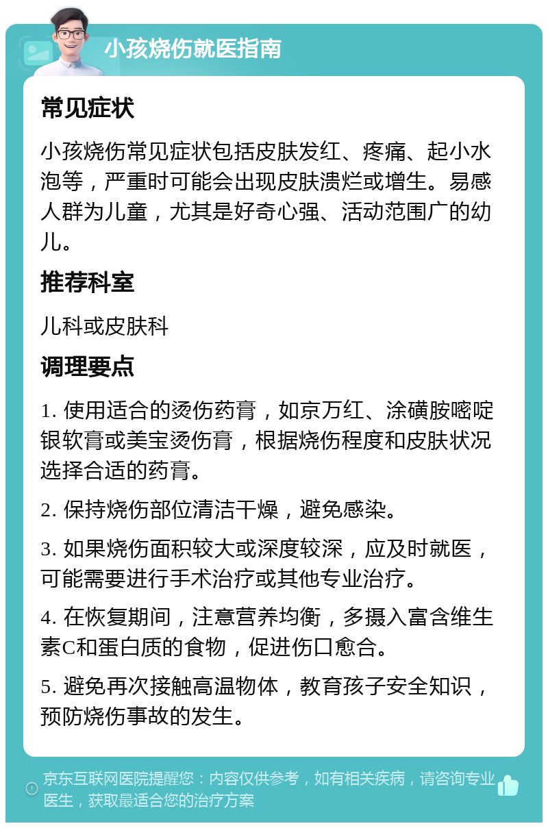 小孩烧伤就医指南 常见症状 小孩烧伤常见症状包括皮肤发红、疼痛、起小水泡等，严重时可能会出现皮肤溃烂或增生。易感人群为儿童，尤其是好奇心强、活动范围广的幼儿。 推荐科室 儿科或皮肤科 调理要点 1. 使用适合的烫伤药膏，如京万红、涂磺胺嘧啶银软膏或美宝烫伤膏，根据烧伤程度和皮肤状况选择合适的药膏。 2. 保持烧伤部位清洁干燥，避免感染。 3. 如果烧伤面积较大或深度较深，应及时就医，可能需要进行手术治疗或其他专业治疗。 4. 在恢复期间，注意营养均衡，多摄入富含维生素C和蛋白质的食物，促进伤口愈合。 5. 避免再次接触高温物体，教育孩子安全知识，预防烧伤事故的发生。