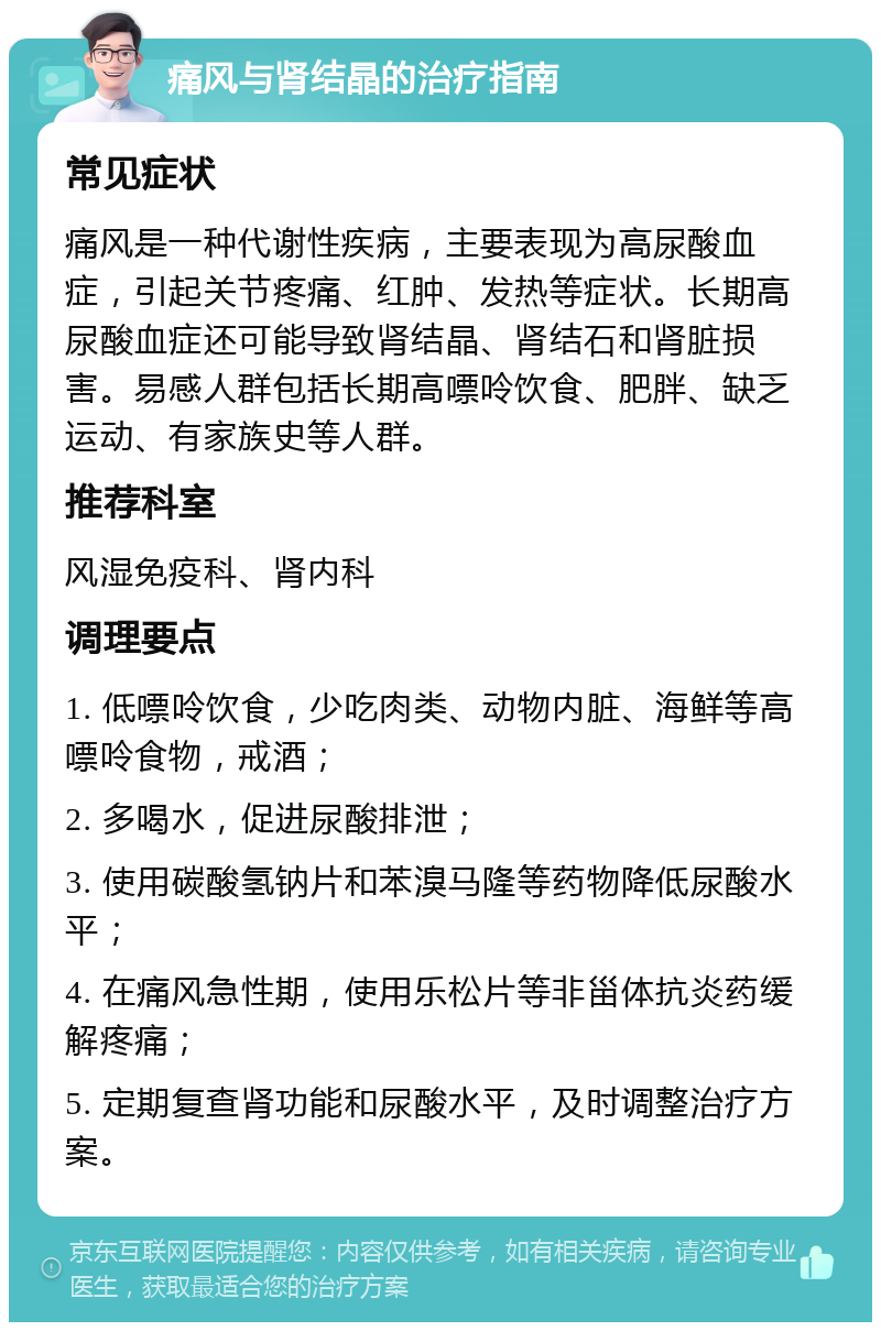 痛风与肾结晶的治疗指南 常见症状 痛风是一种代谢性疾病，主要表现为高尿酸血症，引起关节疼痛、红肿、发热等症状。长期高尿酸血症还可能导致肾结晶、肾结石和肾脏损害。易感人群包括长期高嘌呤饮食、肥胖、缺乏运动、有家族史等人群。 推荐科室 风湿免疫科、肾内科 调理要点 1. 低嘌呤饮食，少吃肉类、动物内脏、海鲜等高嘌呤食物，戒酒； 2. 多喝水，促进尿酸排泄； 3. 使用碳酸氢钠片和苯溴马隆等药物降低尿酸水平； 4. 在痛风急性期，使用乐松片等非甾体抗炎药缓解疼痛； 5. 定期复查肾功能和尿酸水平，及时调整治疗方案。