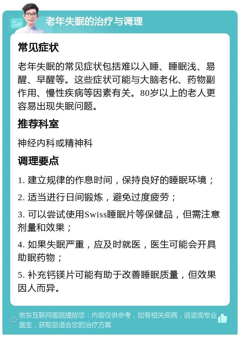 老年失眠的治疗与调理 常见症状 老年失眠的常见症状包括难以入睡、睡眠浅、易醒、早醒等。这些症状可能与大脑老化、药物副作用、慢性疾病等因素有关。80岁以上的老人更容易出现失眠问题。 推荐科室 神经内科或精神科 调理要点 1. 建立规律的作息时间，保持良好的睡眠环境； 2. 适当进行日间锻炼，避免过度疲劳； 3. 可以尝试使用Swiss睡眠片等保健品，但需注意剂量和效果； 4. 如果失眠严重，应及时就医，医生可能会开具助眠药物； 5. 补充钙镁片可能有助于改善睡眠质量，但效果因人而异。