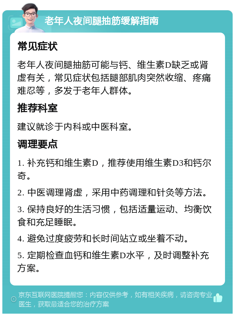 老年人夜间腿抽筋缓解指南 常见症状 老年人夜间腿抽筋可能与钙、维生素D缺乏或肾虚有关，常见症状包括腿部肌肉突然收缩、疼痛难忍等，多发于老年人群体。 推荐科室 建议就诊于内科或中医科室。 调理要点 1. 补充钙和维生素D，推荐使用维生素D3和钙尔奇。 2. 中医调理肾虚，采用中药调理和针灸等方法。 3. 保持良好的生活习惯，包括适量运动、均衡饮食和充足睡眠。 4. 避免过度疲劳和长时间站立或坐着不动。 5. 定期检查血钙和维生素D水平，及时调整补充方案。