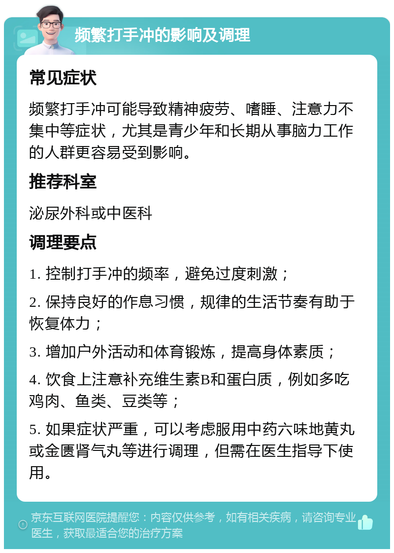 频繁打手冲的影响及调理 常见症状 频繁打手冲可能导致精神疲劳、嗜睡、注意力不集中等症状，尤其是青少年和长期从事脑力工作的人群更容易受到影响。 推荐科室 泌尿外科或中医科 调理要点 1. 控制打手冲的频率，避免过度刺激； 2. 保持良好的作息习惯，规律的生活节奏有助于恢复体力； 3. 增加户外活动和体育锻炼，提高身体素质； 4. 饮食上注意补充维生素B和蛋白质，例如多吃鸡肉、鱼类、豆类等； 5. 如果症状严重，可以考虑服用中药六味地黄丸或金匮肾气丸等进行调理，但需在医生指导下使用。