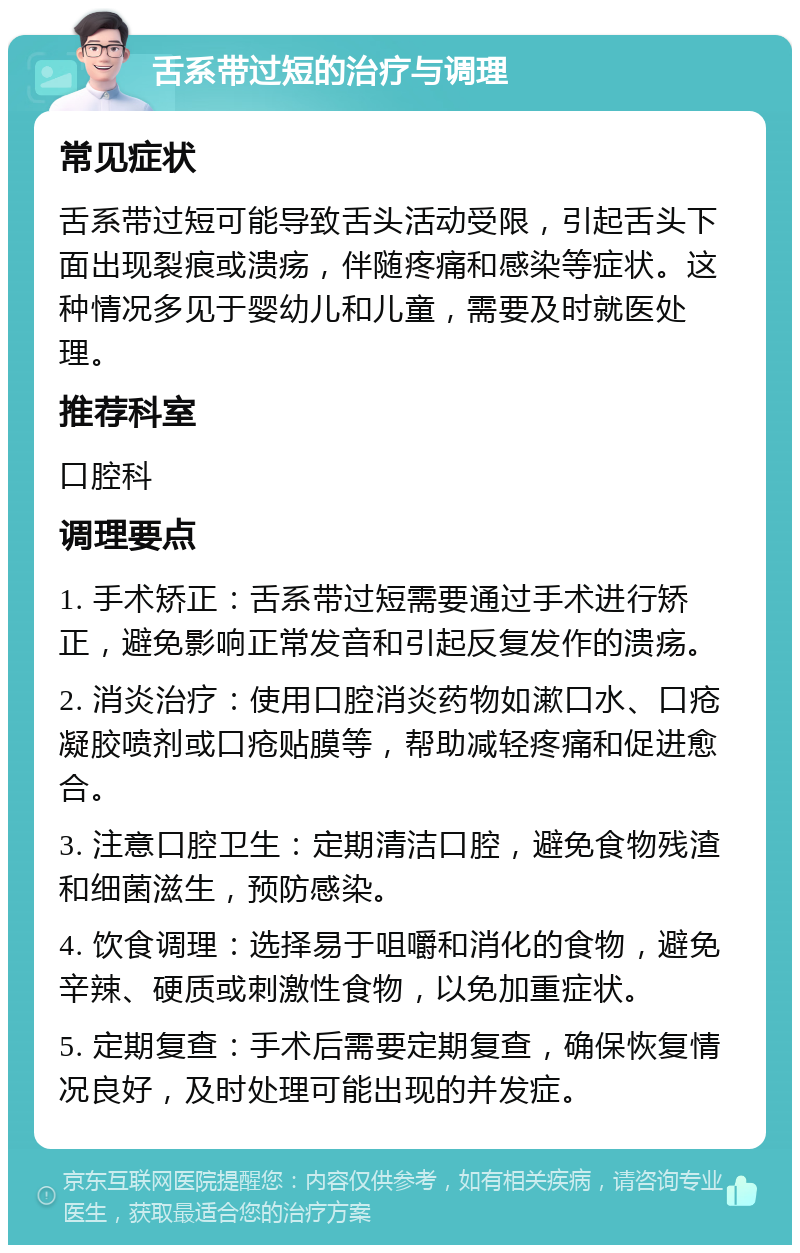 舌系带过短的治疗与调理 常见症状 舌系带过短可能导致舌头活动受限，引起舌头下面出现裂痕或溃疡，伴随疼痛和感染等症状。这种情况多见于婴幼儿和儿童，需要及时就医处理。 推荐科室 口腔科 调理要点 1. 手术矫正：舌系带过短需要通过手术进行矫正，避免影响正常发音和引起反复发作的溃疡。 2. 消炎治疗：使用口腔消炎药物如漱口水、口疮凝胶喷剂或口疮贴膜等，帮助减轻疼痛和促进愈合。 3. 注意口腔卫生：定期清洁口腔，避免食物残渣和细菌滋生，预防感染。 4. 饮食调理：选择易于咀嚼和消化的食物，避免辛辣、硬质或刺激性食物，以免加重症状。 5. 定期复查：手术后需要定期复查，确保恢复情况良好，及时处理可能出现的并发症。