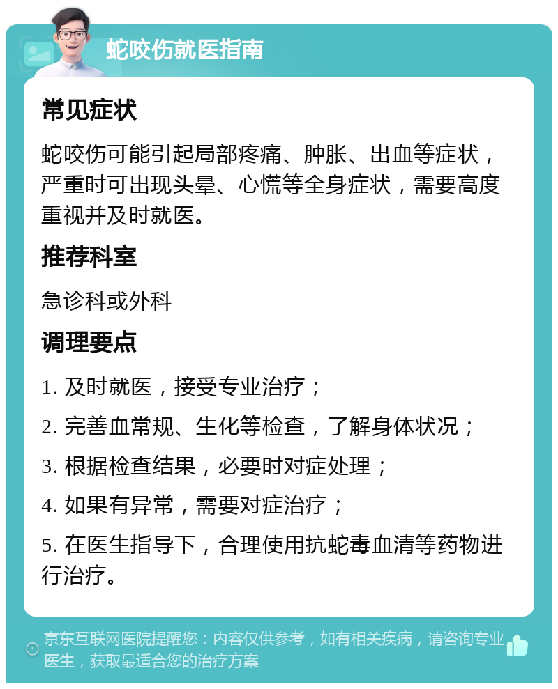 蛇咬伤就医指南 常见症状 蛇咬伤可能引起局部疼痛、肿胀、出血等症状，严重时可出现头晕、心慌等全身症状，需要高度重视并及时就医。 推荐科室 急诊科或外科 调理要点 1. 及时就医，接受专业治疗； 2. 完善血常规、生化等检查，了解身体状况； 3. 根据检查结果，必要时对症处理； 4. 如果有异常，需要对症治疗； 5. 在医生指导下，合理使用抗蛇毒血清等药物进行治疗。