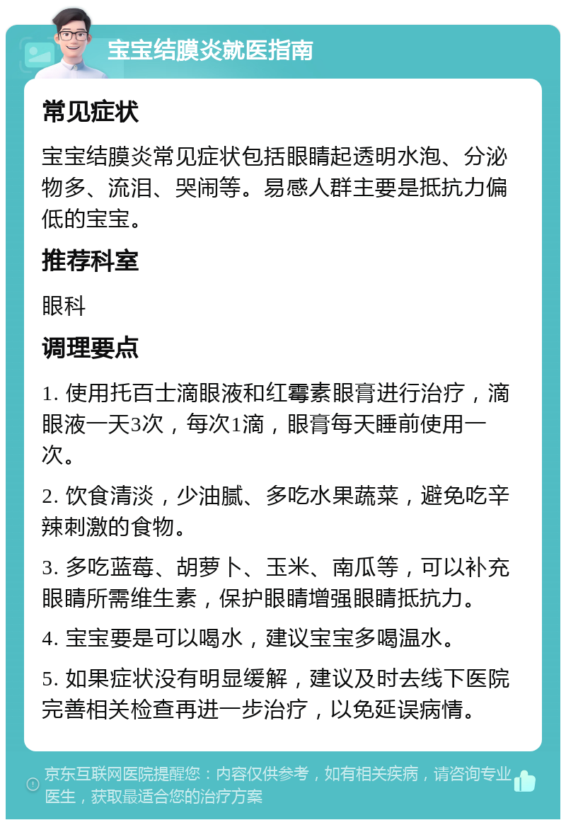 宝宝结膜炎就医指南 常见症状 宝宝结膜炎常见症状包括眼睛起透明水泡、分泌物多、流泪、哭闹等。易感人群主要是抵抗力偏低的宝宝。 推荐科室 眼科 调理要点 1. 使用托百士滴眼液和红霉素眼膏进行治疗，滴眼液一天3次，每次1滴，眼膏每天睡前使用一次。 2. 饮食清淡，少油腻、多吃水果蔬菜，避免吃辛辣刺激的食物。 3. 多吃蓝莓、胡萝卜、玉米、南瓜等，可以补充眼睛所需维生素，保护眼睛增强眼睛抵抗力。 4. 宝宝要是可以喝水，建议宝宝多喝温水。 5. 如果症状没有明显缓解，建议及时去线下医院完善相关检查再进一步治疗，以免延误病情。