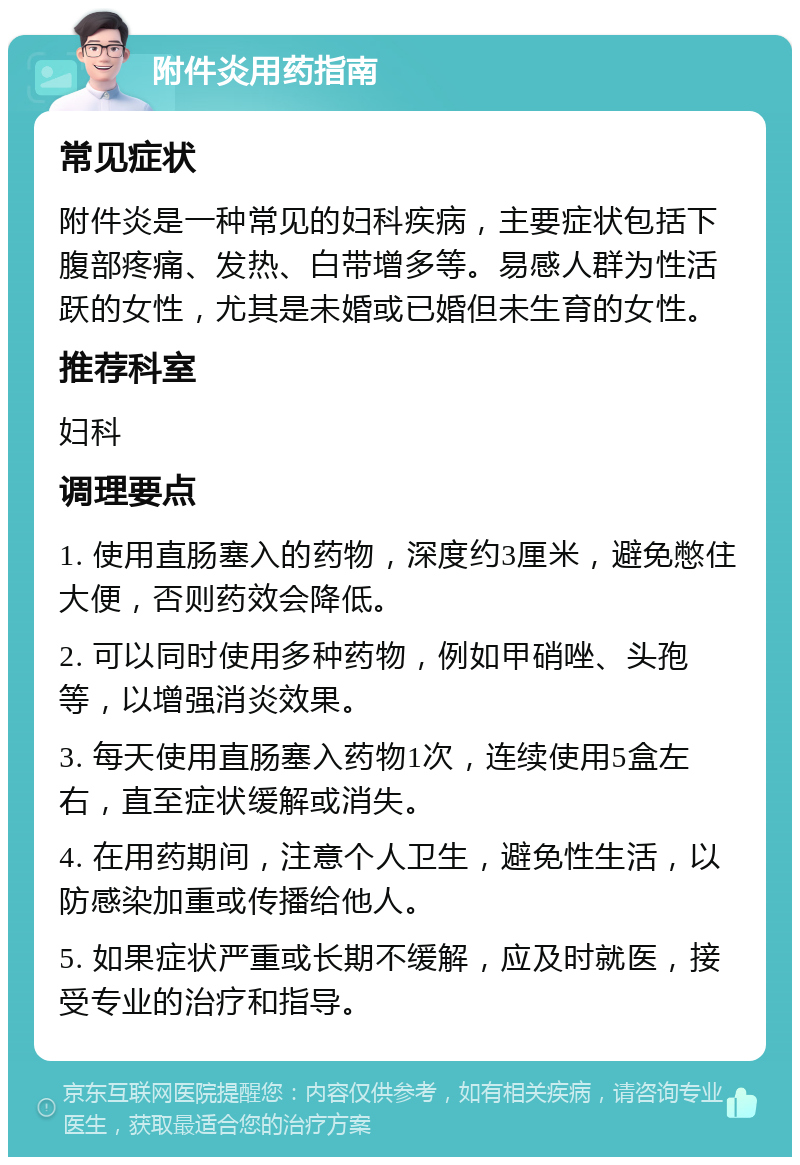 附件炎用药指南 常见症状 附件炎是一种常见的妇科疾病，主要症状包括下腹部疼痛、发热、白带增多等。易感人群为性活跃的女性，尤其是未婚或已婚但未生育的女性。 推荐科室 妇科 调理要点 1. 使用直肠塞入的药物，深度约3厘米，避免憋住大便，否则药效会降低。 2. 可以同时使用多种药物，例如甲硝唑、头孢等，以增强消炎效果。 3. 每天使用直肠塞入药物1次，连续使用5盒左右，直至症状缓解或消失。 4. 在用药期间，注意个人卫生，避免性生活，以防感染加重或传播给他人。 5. 如果症状严重或长期不缓解，应及时就医，接受专业的治疗和指导。